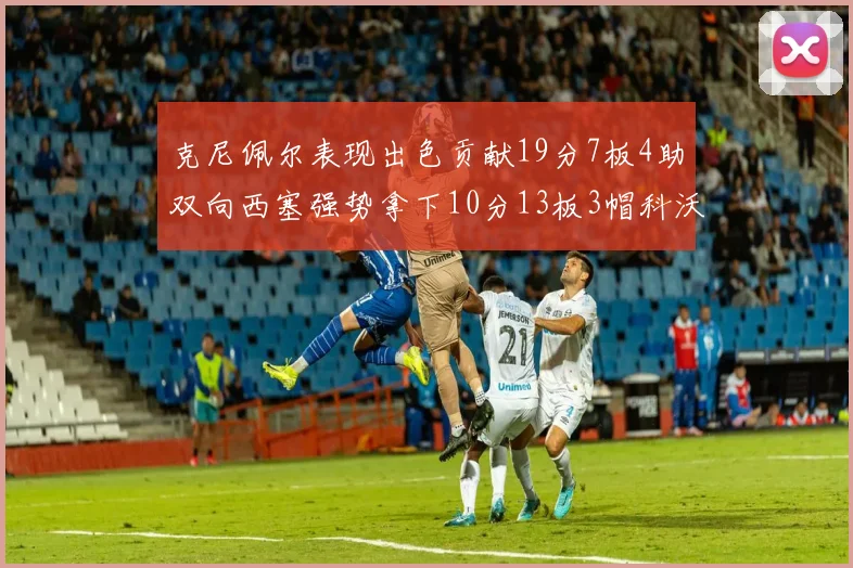 克尼佩尔表现出色贡献19分7板4助双向西塞强势拿下10分13板3帽科沃德也有17分2帽的精彩表现