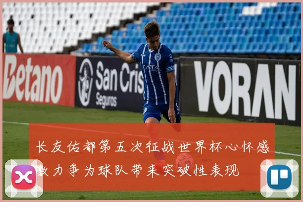 长友佑都第五次征战世界杯心怀感激力争为球队带来突破性表现