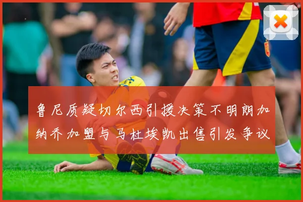 鲁尼质疑切尔西引援决策不明朗加纳乔加盟与马杜埃凯出售引发争议