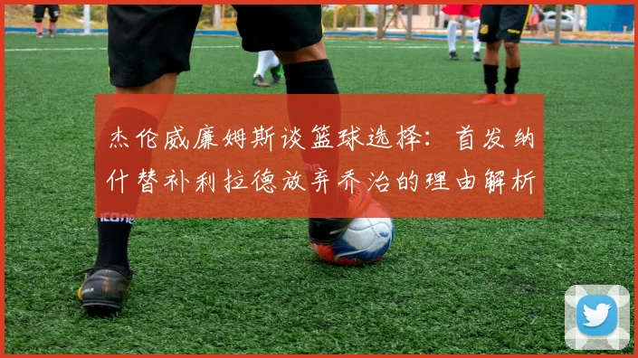 杰伦威廉姆斯谈篮球选择：首发纳什替补利拉德放弃乔治的理由解析