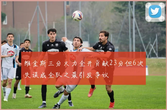 维金斯三分火力全开贡献23分但6次失误成全队之最引发争议