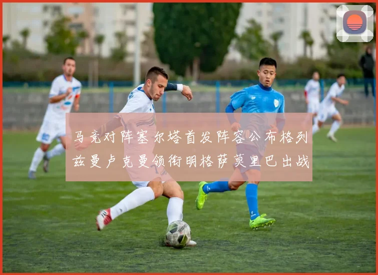 马竞对阵塞尔塔首发阵容公布格列兹曼卢克曼领衔明格萨莫里巴出战